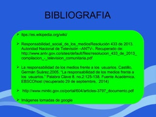 BIBLIOGRAFIA
 ttps://es.wikipedia.org/wiki/
 Responsabilidad_social_de_los_mediosResolución 433 de 2013.
Autoridad Nacional de Televisión –ANTV-. Recuperado de:
http://www.antv.gov.co/sites/default/files/resolucion_433_de_2013_
compilacion_-_television_comunitaria.pdf
 La responsabilidad de los medios frente a los usuarios. Castillo,
Germán Suárez.2005. “La responsabilidad de los medios frente a
los usuarios.” Palabra Clave 8, no.2:125-138. Fuente Académica.
EBSCOhost (recuperado 29 de septiembre, 2014)
 http://www.mintic.gov.co/portal/604/articles-3797_documento.pdf
 Imágenes tomadas de google
 