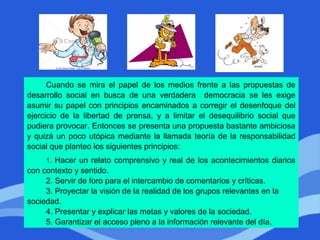 Cuando se mira el papel de los medios frente a las propuestas de
desarrollo social en busca de una verdadera democracia se les exige
asumir su papel con principios encaminados a corregir el desenfoque del
ejercicio de la libertad de prensa, y a limitar el desequilibrio social que
pudiera provocar. Entonces se presenta una propuesta bastante ambiciosa
y quizá un poco utópica mediante la llamada teoría de la responsabilidad
social que planteo los siguientes principios:
1. Hacer un relato comprensivo y real de los acontecimientos diarios
con contexto y sentido.
2. Servir de foro para el intercambio de comentarios y críticas.
3. Proyectar la visión de la realidad de los grupos relevantes en la
sociedad.
4. Presentar y explicar las metas y valores de la sociedad.
5. Garantizar el acceso pleno a la información relevante del día.
 