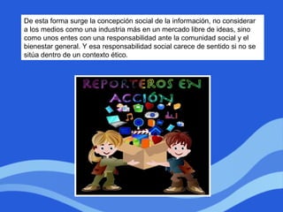 De esta forma surge la concepción social de la información, no considerar
a los medios como una industria más en un mercado libre de ideas, sino
como unos entes con una responsabilidad ante la comunidad social y el
bienestar general. Y esa responsabilidad social carece de sentido si no se
sitúa dentro de un contexto ético.
 