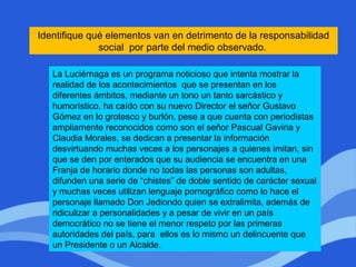 Identifique qué elementos van en detrimento de la responsabilidad
social por parte del medio observado.
La Luciérnaga es un programa noticioso que intenta mostrar la
realidad de los acontecimientos que se presentan en los
diferentes ámbitos, mediante un tono un tanto sarcástico y
humorístico, ha caído con su nuevo Director el señor Gustavo
Gómez en lo grotesco y burlón, pese a que cuenta con periodistas
ampliamente reconocidos como son el señor Pascual Gaviria y
Claudia Morales, se dedican a presentar la información
desvirtuando muchas veces a los personajes a quienes imitan, sin
que se den por enterados que su audiencia se encuentra en una
Franja de horario donde no todas las personas son adultas,
difunden una serie de “chistes” de doble sentido de carácter sexual
y muchas veces utilizan lenguaje pornográfico como lo hace el
personaje llamado Don Jediondo quien se extralimita, además de
ridiculizar a personalidades y a pesar de vivir en un país
democrático no se tiene el menor respeto por las primeras
autoridades del país, para ellos es lo mismo un delincuente que
un Presidente o un Alcalde.
 