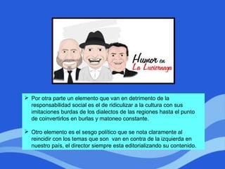  Por otra parte un elemento que van en detrimento de la
responsabilidad social es el de ridiculizar a la cultura con sus
imitaciones burdas de los dialectos de las regiones hasta el punto
de coinvertirlos en burlas y matoneo constante.
 Otro elemento es el sesgo político que se nota claramente al
reincidir con los temas que son van en contra de la izquierda en
nuestro país, el director siempre esta editorializando su contenido.
 