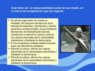  En primer lugar tener en cuenta su
finalidad. Sin perjuicio del ejercicio de la
libertad de expresión, información y demás
garantías constitucionales, los proveedores
del Servicio de Radiodifusión Sonora
contribuirán a difundir la cultura y afirmar
los valores esenciales de la nacionalidad
colombiana y fortalecer la democracia.
 En los programas radiales deberá hacerse
buen uso del idioma castellano.
 Difundir la cultura, afirmar los valores
esenciales de la nacionalidad colombiana y
fortalecer la democracia
 Difundir la cultura, afirmar los valores
esenciales de la nacionalidad colombiana y
fortalecer la democracia.
Cuál debe ser la responsabilidad social de ese medio, en
el marco de la legislación que los regenta.
 