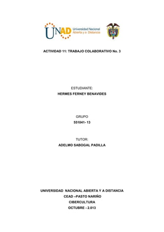 ACTIVIDAD 11: TRABAJO COLABORATIVO No. 3

ESTUDIANTE:
HERMES FERNEY BENAVIDES

GRUPO
551041- 13

TUTOR:
ADELMO SABOGAL PADILLA

UNIVERSIDAD NACIONAL ABIERTA Y A DISTANCIA
CEAD –PASTO NARIÑO
CIBERCULTURA
OCTUBRE - 2.013

 