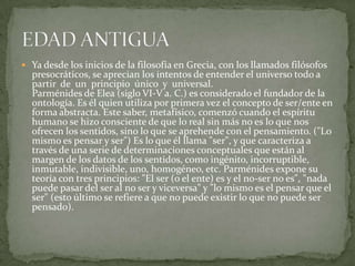  Ya desde los inicios de la filosofía en Grecia, con los llamados filósofos
  presocráticos, se aprecian los intentos de entender el universo todo a
  partir de un principio único y universal.
  Parménides de Elea (siglo VI-V a. C.) es considerado el fundador de la
  ontología. Es él quien utiliza por primera vez el concepto de ser/ente en
  forma abstracta. Este saber, metafísico, comenzó cuando el espíritu
  humano se hizo consciente de que lo real sin más no es lo que nos
  ofrecen los sentidos, sino lo que se aprehende con el pensamiento. ("Lo
  mismo es pensar y ser") Es lo que él llama "ser", y que caracteriza a
  través de una serie de determinaciones conceptuales que están al
  margen de los datos de los sentidos, como ingénito, incorruptible,
  inmutable, indivisible, uno, homogéneo, etc. Parménides expone su
  teoría con tres principios: "El ser (o el ente) es y el no-ser no es", "nada
  puede pasar del ser al no ser y viceversa" y "lo mismo es el pensar que el
  ser" (esto último se refiere a que no puede existir lo que no puede ser
  pensado).
 