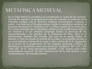  En la Edad Media la metafísica es considerada la “reina de las ciencias”
  (Tomás de Aquino). Se proponen la tarea de conciliar la tradición de la
  Filosofía Antigua con la doctrina religiosa (musulmana, cristiana o
  judía). Con base en el Neoplatonismo tardío la metafísica medieval se
  propone reconocer el “verdadero ser” y a Dios a partir de la razón pura.
  Los temas centrales de la metafísica medieval son la diferencia entre el
  ser terrenal y el ser celestial (Analogía Entes), la doctrina de los
  trascendentales y las pruebas de la existencia de Dios. Dios es el
  fundamento absoluto del mundo, del cual no se puede dudar. Se
  discute si Dios ha creado el mundo de la nada y si es posible acceder a
  su conocimiento a través de la razón o sólo a través de la fe. Inspirados
  en la teoría de la duplicación de los mundos atribuida a Platón su
  Metafísica se manifiesta como una suerte de “dualismo” del “acá” y del
  “más allá”, de la “mera percepción sensible” y del “pensar puro como
  conocimiento racional”, de una “inmanencia” de la vida interior y una
  “trascendencia” del mundo exterior.
 