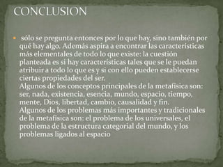 sólo se pregunta entonces por lo que hay, sino también por
  qué hay algo. Además aspira a encontrar las características
  más elementales de todo lo que existe: la cuestión
  planteada es si hay características tales que se le puedan
  atribuir a todo lo que es y si con ello pueden establecerse
  ciertas propiedades del ser.
  Algunos de los conceptos principales de la metafísica son:
  ser, nada, existencia, esencia, mundo, espacio, tiempo,
  mente, Dios, libertad, cambio, causalidad y fin.
  Algunos de los problemas más importantes y tradicionales
  de la metafísica son: el problema de los universales, el
  problema de la estructura categorial del mundo, y los
  problemas ligados al espacio
 