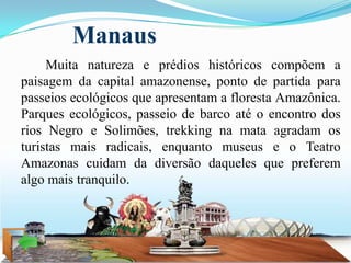 Manaus
     Muita natureza e prédios históricos compõem a
paisagem da capital amazonense, ponto de partida para
passeios ecológicos que apresentam a floresta Amazônica.
Parques ecológicos, passeio de barco até o encontro dos
rios Negro e Solimões, trekking na mata agradam os
turistas mais radicais, enquanto museus e o Teatro
Amazonas cuidam da diversão daqueles que preferem
algo mais tranquilo.
 
