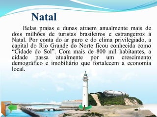 Natal
    Belas praias e dunas atraem anualmente mais de
dois milhões de turistas brasileiros e estrangeiros à
Natal. Por conta do ar puro e do clima privilegiado, a
capital do Rio Grande do Norte ficou conhecida como
“Cidade do Sol”. Com mais de 800 mil habitantes, a
cidade passa atualmente por um crescimento
demográfico e imobiliário que fortalecem a economia
local.
 