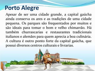 Porto Alegre
Apesar de ser uma cidade grande, a capital gaúcha
ainda conserva os ares e as tradições de uma cidade
pequena. Os parques são frequentados por muitos e
são ideais para tomar o bom e velho chimarrão. Há
também churrascarias e restaurantes tradicionais
italianos e alemães para quem aprecia a boa culinária.
A cultura é outro ponto forte da capital gaúcha, que
possui diversos centros culturais e livrarias.
 