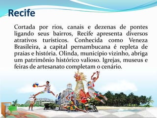 Recife
 Cortada por rios, canais e dezenas de pontes
 ligando seus bairros, Recife apresenta diversos
 atrativos turísticos. Conhecida como Veneza
 Brasileira, a capital pernambucana é repleta de
 praias e história. Olinda, município vizinho, abriga
 um patrimônio histórico valioso. Igrejas, museus e
 feiras de artesanato completam o cenário.
 