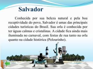 Salvador
     Conhecida por sua beleza natural e pela boa
receptividade do povo, Salvador é umas das principais
cidades turísticas do Brasil. Sua orla é conhecida por
ter águas calmas e cristalinas. A cidade fica ainda mais
iluminada no carnaval, com festas de rua tanto na orla
quanto na cidade histórica (Pelourinho).
 