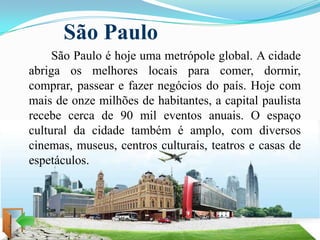 São Paulo
     São Paulo é hoje uma metrópole global. A cidade
abriga os melhores locais para comer, dormir,
comprar, passear e fazer negócios do país. Hoje com
mais de onze milhões de habitantes, a capital paulista
recebe cerca de 90 mil eventos anuais. O espaço
cultural da cidade também é amplo, com diversos
cinemas, museus, centros culturais, teatros e casas de
espetáculos.
 