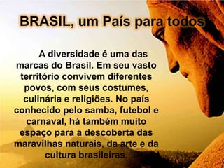 BRASIL, um País para todos

      A diversidade é uma das
marcas do Brasil. Em seu vasto
 território convivem diferentes
  povos, com seus costumes,
  culinária e religiões. No país
conhecido pelo samba, futebol e
   carnaval, há também muito
 espaço para a descoberta das
maravilhas naturais, da arte e da
        cultura brasileiras.
 
