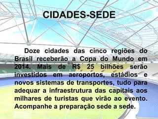 CIDADES-SEDE


   Doze cidades das cinco regiões do
Brasil receberão a Copa do Mundo em
2014. Mais de R$ 25 bilhões serão
investidos em aeroportos, estádios e
novos sistemas de transportes, tudo para
adequar a infraestrutura das capitais aos
milhares de turistas que virão ao evento.
Acompanhe a preparação sede a sede.
 