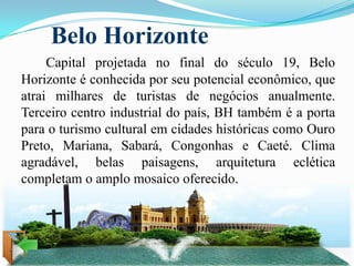 Belo Horizonte
     Capital projetada no final do século 19, Belo
Horizonte é conhecida por seu potencial econômico, que
atrai milhares de turistas de negócios anualmente.
Terceiro centro industrial do país, BH também é a porta
para o turismo cultural em cidades históricas como Ouro
Preto, Mariana, Sabará, Congonhas e Caeté. Clima
agradável, belas paisagens, arquitetura eclética
completam o amplo mosaico oferecido.
 