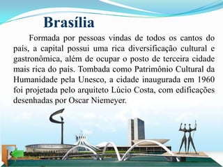 Brasília
     Formada por pessoas vindas de todos os cantos do
país, a capital possui uma rica diversificação cultural e
gastronômica, além de ocupar o posto de terceira cidade
mais rica do país. Tombada como Patrimônio Cultural da
Humanidade pela Unesco, a cidade inaugurada em 1960
foi projetada pelo arquiteto Lúcio Costa, com edificações
desenhadas por Oscar Niemeyer.
 