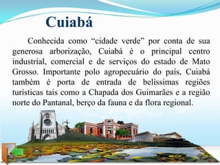 Cuiabá
     Conhecida como “cidade verde” por conta de sua
generosa arborização, Cuiabá é o principal centro
industrial, comercial e de serviços do estado de Mato
Grosso. Importante polo agropecuário do país, Cuiabá
também é porta de entrada de belíssimas regiões
turísticas tais como a Chapada dos Guimarães e a região
norte do Pantanal, berço da fauna e da flora regional.
 