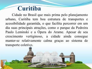 Curitiba
     Cidade no Brasil que mais prima pelo planejamento
urbano, Curitiba tem boa estrutura de transportes e
acessibilidade garantida, o que facilita percorrer em um
dia suas principais atrações, como o parque da Pedreira
Paulo Leminski e a Ópera do Arame. Apesar de seu
crescimento vertiginoso, a cidade ainda consegue
manter-se relativamente calma graças ao sistema de
transporte coletivo.
 