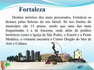 Fortaleza
     Destino turístico dos mais procurados, Fortaleza se
destaca pelas belezas do seu litoral. Só nos limites do
município são 15 praias, sendo que uma das mais
frequentadas é a de Iracema, onde além de prédios
históricos como a Igreja de São Pedro, o Estoril e a Ponte
Metálica, o visitante encontra o Centro Dragão do Mar de
Arte e Cultura.
 