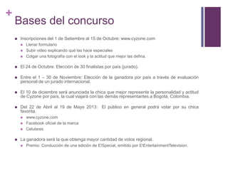 +
    Bases del concurso
       Inscripciones del 1 de Setiembre al 15 de Octubre: www.cyzone.com
           Llenar formulario
           Subir video explicando qué las hace especiales
           Colgar una fotografía con el look y la actitud que mejor las defina.

       El 24 de Octubre: Elección de 30 finalistas por país (jurado).

       Entre el 1 – 30 de Noviembre: Elección de la ganadora por país a través de evaluación
        personal de un jurado internacional.

       El 10 de diciembre será anunciada la chica que mejor represente la personalidad y actitud
        de Cyzone por país, la cual viajará con las demás representantes a Bogotá, Colombia.

       Del 22 de Abril al 19 de Mayo 2013: El público en general podrá votar por su chica
        favorita.
           www.cyzone.com
           Facebook oficial de la marca
           Celulares

       La ganadora será la que obtenga mayor cantidad de votos regional.
           Premio: Conducción de una edición de E!Special, emitido por E!EntertainmentTelevision.
 
