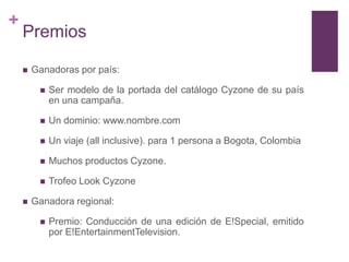 +
    Premios

       Ganadoras por país:

            Ser modelo de la portada del catálogo Cyzone de su país
             en una campaña.

            Un dominio: www.nombre.com

            Un viaje (all inclusive). para 1 persona a Bogota, Colombia

            Muchos productos Cyzone.

            Trofeo Look Cyzone

       Ganadora regional:

            Premio: Conducción de una edición de E!Special, emitido
             por E!EntertainmentTelevision.
 