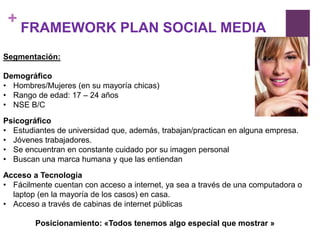 +
     FRAMEWORK PLAN SOCIAL MEDIA
Segmentación:

Demográfico
• Hombres/Mujeres (en su mayoría chicas)
• Rango de edad: 17 – 24 años
• NSE B/C

Psicográfico
• Estudiantes de universidad que, además, trabajan/practican en alguna empresa.
• Jóvenes trabajadores.
• Se encuentran en constante cuidado por su imagen personal
• Buscan una marca humana y que las entiendan

Acceso a Tecnología
• Fácilmente cuentan con acceso a internet, ya sea a través de una computadora o
  laptop (en la mayoría de los casos) en casa.
• Acceso a través de cabinas de internet públicas

        Posicionamiento: «Todos tenemos algo especial que mostrar »
 