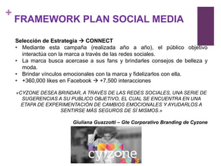 +
    FRAMEWORK PLAN SOCIAL MEDIA

    Selección de Estrategia  CONNECT
    • Mediante esta campaña (realizada año a año), el público objetivo
      interactúa con la marca a través de las redes sociales.
    • La marca busca acercase a sus fans y brindarles consejos de belleza y
      moda.
    • Brindar vínculos emocionales con la marca y fidelizarlos con ella.
    • +360,000 likes en Facebook  +7,500 interacciones

    «CYZONE DESEA BRINDAR, A TRAVÉS DE LAS REDES SOCIALES, UNA SERIE DE
      SUGERENCIAS A SU PUBLICO OBJETIVO, EL CUAL SE ENCUENTRA EN UNA
      ETAPA DE EXPERIMENTACIÓN DE CAMBIOS EMOCIONALES Y AYUDARLOS A
                    SENTIRSE MÁS SEGUROS DE SÍ MISMOS.»

                         Giuliana Guazzotti – Gte Corporativo Branding de Cyzone
 