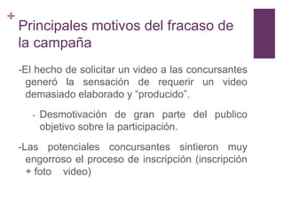 +
    Principales motivos del fracaso de
    la campaña
    -El hecho de solicitar un video a las concursantes
      generó la sensación de requerir un video
      demasiado elaborado y “producido”.
       -   Desmotivación de gran parte del publico
           objetivo sobre la participación.
    -Las potenciales concursantes sintieron muy
      engorroso el proceso de inscripción (inscripción
      + foto video)
 