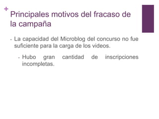 +
    Principales motivos del fracaso de
    la campaña
    -   La capacidad del Microblog del concurso no fue
        suficiente para la carga de los videos.
         -   Hubo gran      cantidad   de   inscripciones
             incompletas.
 