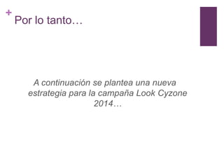 +
    Por lo tanto…




       A continuación se plantea una nueva
      estrategia para la campaña Look Cyzone
                        2014…
 