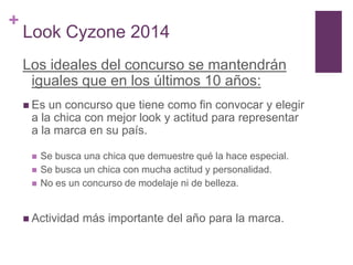 +
    Look Cyzone 2014
    Los ideales del concurso se mantendrán
     iguales que en los últimos 10 años:
     Es un concurso que tiene como fin convocar y elegir
     a la chica con mejor look y actitud para representar
     a la marca en su país.

        Se busca una chica que demuestre qué la hace especial.
        Se busca un chica con mucha actitud y personalidad.
        No es un concurso de modelaje ni de belleza.


     Actividad   más importante del año para la marca.
 