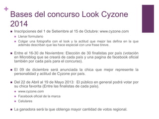 +
    Bases del concurso Look Cyzone
    2014
       Inscripciones del 1 de Setiembre al 15 de Octubre: www.cyzone.com
           Llenar formulario
           Colgar una fotografía con el look y la actitud que mejor las defina en la que
            además describan que las hace especial con una frase breve.

       Entre el 16-30 de Noviembre: Elección de 30 finalistas por país (votación
        en Microblog que se creará de cada país y una pagina de facebook oficial
        también por cada país para el concurso).

       El 09 de diciembre será anunciada la chica que mejor represente la
        personalidad y actitud de Cyzone por país.

       Del 22 de Abril al 19 de Mayo 2013: El público en general podrá votar por
        su chica favorita (Entre las finalistas de cada país).
           www.cyzone.com
           Facebook oficial de la marca
           Celulares

       La ganadora será la que obtenga mayor cantidad de votos regional.
 