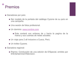 +
    Premios
       Ganadoras por país:

            Ser modelo de la portada del catálogo Cyzone de su país en
             una campaña.

            Una sesión de fotos profesional.

            Un dominio: www.nombre.com

                  Este contará con enlaces de y hacia la pagina de la
                   marca y sus cuentas de redes sociales.

            Un viaje para 2 all inclusive a Cusco, Perú.

            Un trofeo Cyzone.

       Ganadora regional:

            Premio: Conducción de una edición de E!Special, emitido por
             E!EntertainmentTelevision.
 
