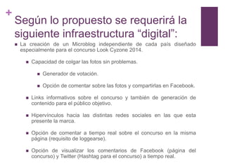 +
    Según lo propuesto se requerirá la
    siguiente infraestructura “digital”:
       La creación de un Microblog independiente de cada país diseñado
        especialmente para el concurso Look Cyzone 2014.

             Capacidad de colgar las fotos sin problemas.

                   Generador de votación.

                   Opción de comentar sobre las fotos y compartirlas en Facebook.

             Links informativos sobre el concurso y también de generación de
              contenido para el público objetivo.

             Hipervínculos hacia las distintas redes sociales en las que esta
              presente la marca.

             Opción de comentar a tiempo real sobre el concurso en la misma
              página (requisito de loggearse).

             Opción de visualizar los comentarios de Facebook (página del
              concurso) y Twitter (Hashtag para el concurso) a tiempo real.
 