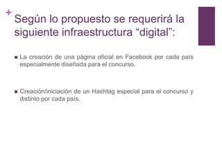 +
    Según lo propuesto se requerirá la
    siguiente infraestructura “digital”:

       La creación de una página oficial en Facebook por cada país
        especialmente diseñada para el concurso.



       Creación/iniciación de un Hashtag especial para el concurso y
        distinto por cada país.
 