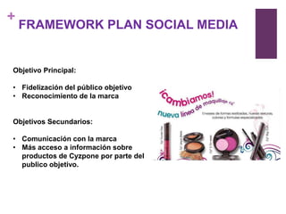 +
    FRAMEWORK PLAN SOCIAL MEDIA


Objetivo Principal:

• Fidelización del público objetivo
• Reconocimiento de la marca


Objetivos Secundarios:

• Comunicación con la marca
• Más acceso a información sobre
  productos de Cyzpone por parte del
  publico objetivo.
 