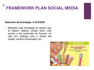 +
    FRAMEWORK PLAN SOCIAL MEDIA


Selección de Estrategia  ACCESS

• Mediante esta estrategia se espera que
  el público objetivo pueda tener más
  acceso a los productos de Cyzone, no
  sólo por catálogo sino a través del
  celular, centros comerciales, etc.
 