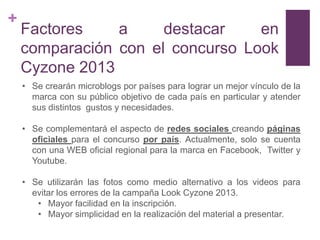 +
    Factores    a     destacar    en
    comparación con el concurso Look
    Cyzone 2013
    • Se crearán microblogs por países para lograr un mejor vínculo de la
      marca con su público objetivo de cada país en particular y atender
      sus distintos gustos y necesidades.

    • Se complementará el aspecto de redes sociales creando páginas
      oficiales para el concurso por país. Actualmente, solo se cuenta
      con una WEB oficial regional para la marca en Facebook, Twitter y
      Youtube.

    • Se utilizarán las fotos como medio alternativo a los videos para
      evitar los errores de la campaña Look Cyzone 2013.
       • Mayor facilidad en la inscripción.
       • Mayor simplicidad en la realización del material a presentar.
 