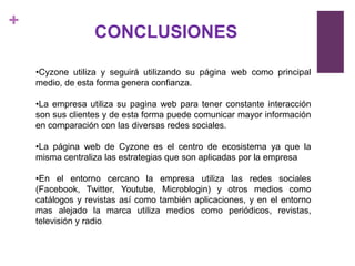 +
                  CONCLUSIONES

    •Cyzone utiliza y seguirá utilizando su página web como principal
    medio, de esta forma genera confianza.

    •La empresa utiliza su pagina web para tener constante interacción
    son sus clientes y de esta forma puede comunicar mayor información
    en comparación con las diversas redes sociales.

    •La página web de Cyzone es el centro de ecosistema ya que la
    misma centraliza las estrategias que son aplicadas por la empresa

    •En el entorno cercano la empresa utiliza las redes sociales
    (Facebook, Twitter, Youtube, Microblogin) y otros medios como
    catálogos y revistas así como también aplicaciones, y en el entorno
    mas alejado la marca utiliza medios como periódicos, revistas,
    televisión y radio.
 