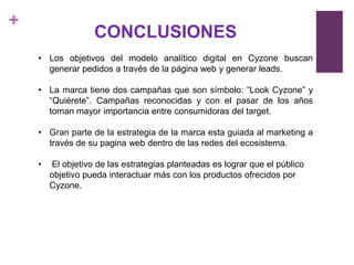 +
                   CONCLUSIONES
    • Los objetivos del modelo analítico digital en Cyzone buscan
      generar pedidos a través de la página web y generar leads.

    • La marca tiene dos campañas que son símbolo: “Look Cyzone” y
      “Quiérete”. Campañas reconocidas y con el pasar de los años
      toman mayor importancia entre consumidoras del target.

    • Gran parte de la estrategia de la marca esta guiada al marketing a
      través de su pagina web dentro de las redes del ecosistema.

    •   El objetivo de las estrategias planteadas es lograr que el público
        objetivo pueda interactuar más con los productos ofrecidos por
        Cyzone.
 