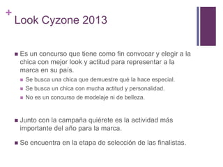 +
    Look Cyzone 2013

       Es un concurso que tiene como fin convocar y elegir a la
        chica con mejor look y actitud para representar a la
        marca en su país.
           Se busca una chica que demuestre qué la hace especial.
           Se busca un chica con mucha actitud y personalidad.
           No es un concurso de modelaje ni de belleza.


       Junto con la campaña quiérete es la actividad más
        importante del año para la marca.

       Se encuentra en la etapa de selección de las finalistas.
 