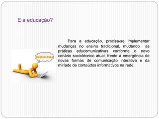 E a educação?
a
Para a educação, precisa-se implementar
mudanças no ensino tradicional, mudando as
práticas educomunicativas conforme o novo
cenário sociotécnico atual, frente à emergência de
novas formas de comunicação interativa e da
miríade de conteúdos informativos na rede.
 
