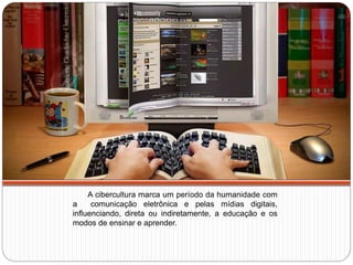 A cibercultura marca um período da humanidade com
a comunicação eletrônica e pelas mídias digitais,
influenciando, direta ou indiretamente, a educação e os
modos de ensinar e aprender.
 
