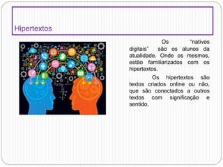 Hipertextos
Os “nativos
digitais” são os alunos da
atualidade. Onde os mesmos,
estão familiarizados com os
hipertextos.
Os hipertextos são
textos criados online ou não,
que são conectados a outros
textos com significação e
sentido.
 