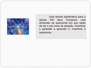 a
a Uma escola significativa para o
século XXI deve incorporar uma
dimensão da autonomia em sua razão
de ser e seu meio de atuação. Incentivar
o aprender a aprender e, incentivar a
autonomia.
 