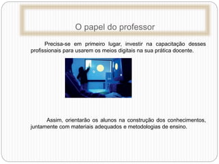O papel do professor
Precisa-se em primeiro lugar, investir na capacitação desses
profissionais para usarem os meios digitais na sua prática docente.
Assim, orientarão os alunos na construção dos conhecimentos,
juntamente com materiais adequados e metodologias de ensino.
 