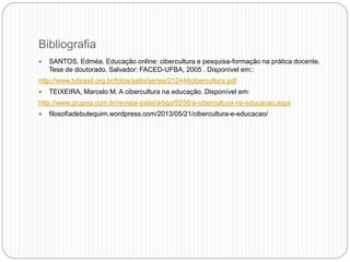 Bibliografia
 SANTOS, Edméa. Educação online: cibercultura e pesquisa-formação na prática docente.
Tese de doutorado. Salvador: FACED-UFBA, 2005 . Disponível em::
http://www.tvbrasil.org.br/fotos/salto/series/212448cibercultura.pdf
 TEIXEIRA, Marcelo M. A cibercultura na educação. Disponível em:
http://www.grupoa.com.br/revista-patio/artigo/9258/a-cibercultura-na-educacao.aspx
 filosofiadebutequim.wordpress.com/2013/05/21/cibercultura-e-educacao/
 