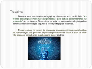 Trabalho:
Destacar uma das teorias pedagógicas citadas no texto do Libânio: “As
teorias pedagógicas modernas resiginificadas pelo debate contemporâneo na
educação” .No contexto da Cibercultura, ou seja, como essas tecnologias podem
ser utilizadas na educação segundo a teoria pedagógica escolhida.
Pensar e atuar no campo da educação, enquanto atividade social prática
de humanização das pessoas, implica responsabilidade social e ética de dizer
não apenas o porquê, mas o quê e como fazer.” Libâneo
 