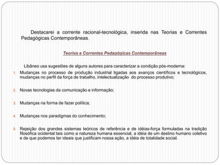 Destacarei a corrente racional-tecnológica, inserida nas Teorias e Correntes
Pedagógicas Contemporâneas.
Libâneo usa sugestões de alguns autores para caracterizar a condição pós-moderna:
1. Mudanças no processo de produção industrial ligadas aos avanços científicos e tecnológicos,
mudanças no perfil da força de trabalho, intelectualização do processo produtivo;
2. Novas tecnologias da comunicação e informação;
3. Mudanças na forma de fazer política;
4. Mudanças nos paradigmas do conhecimento;
5. Rejeição dos grandes sistemas teóricos de referência e de idéias-força formuladas na tradição
filosófica ocidental tais como a natureza humana essencial, a idéia de um destino humano coletivo
e de que podemos ter ideais que justificam nossa ação, a idéia de totalidade social.
 