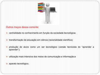 aa
Outros traços dessa corrente:
 centralidade no conhecimento em função da sociedade tecnológica;
 transformação da educação em ciência (racionalidade científica);
 produção do aluno como um ser tecnológico (versão tecnicista do “aprender a
aprender”);
 utilização mais intensiva dos meios de comunicação e informação;e
 aparato tecnológico.
 